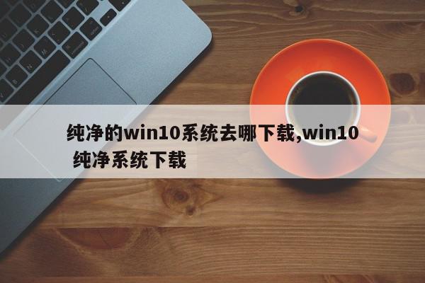 纯净的win10系统去哪下载,win10 纯净系统下载
