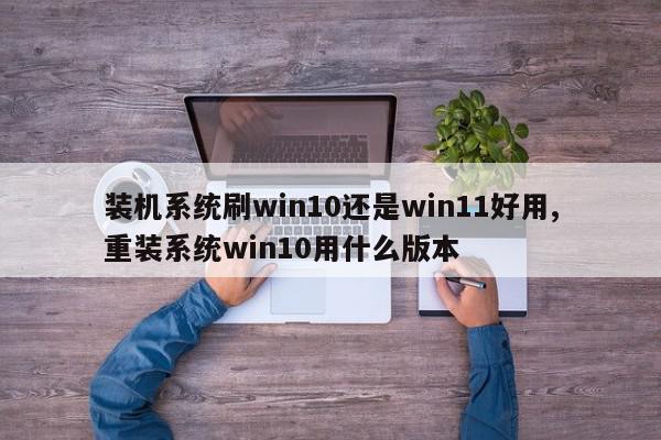 装机系统刷win10还是win11好用,重装系统win10用什么版本